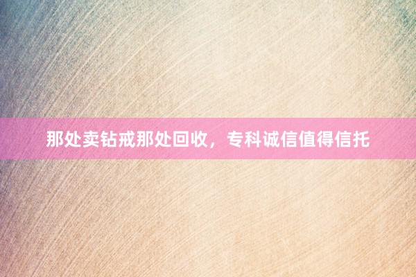 那处卖钻戒那处回收，专科诚信值得信托